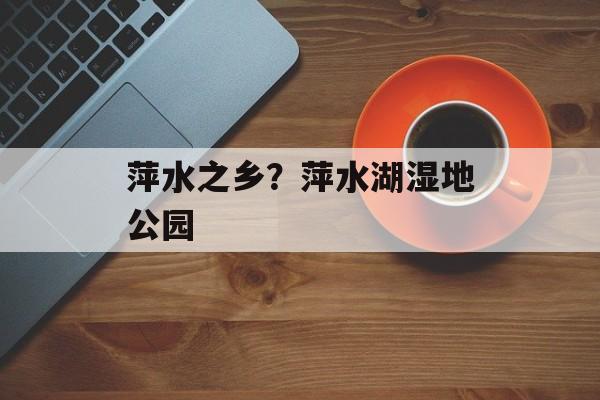 萍水之乡？萍水湖湿地公园-第1张图片-