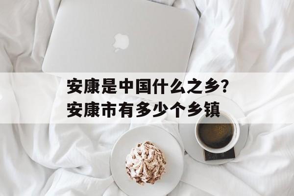 安康是中国什么之乡？安康市有多少个乡镇-第1张图片-