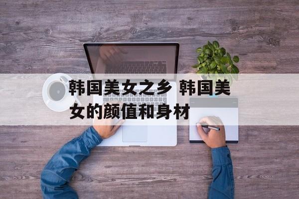 韩国美女之乡 韩国美女的颜值和身材-第1张图片-
