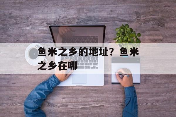 鱼米之乡的地址？鱼米之乡在哪-第1张图片-