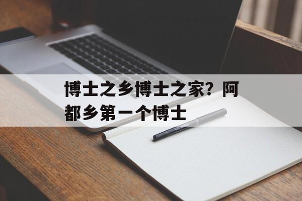 博士之乡博士之家？阿都乡第一个博士-第1张图片-