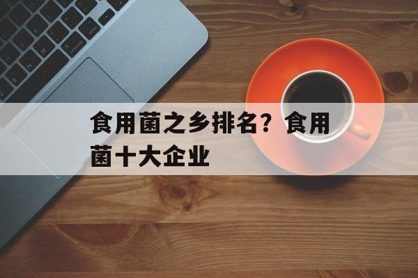 食用菌之乡排名？食用菌十大企业-第1张图片-