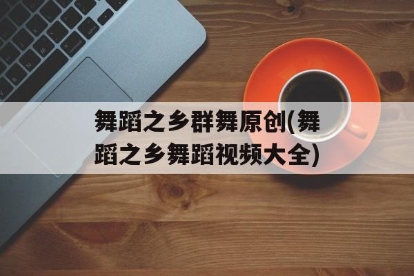 舞蹈之乡群舞原创(舞蹈之乡舞蹈视频大全)-第1张图片-
