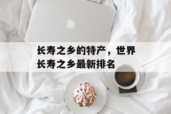 长寿之乡的特产，世界长寿之乡最新排名-第1张图片-