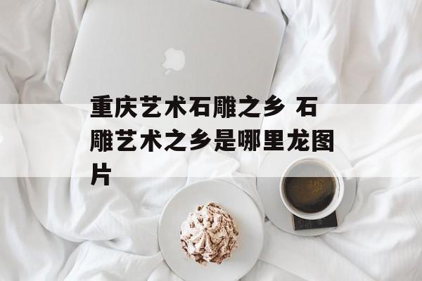 重庆艺术石雕之乡 石雕艺术之乡是哪里龙图片-第1张图片-
