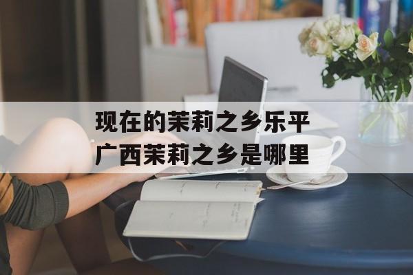 现在的茉莉之乡乐平 广西茉莉之乡是哪里-第1张图片-