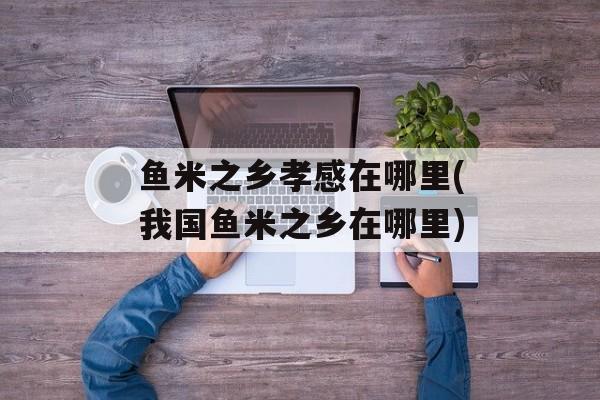 鱼米之乡孝感在哪里(我国鱼米之乡在哪里)-第1张图片-