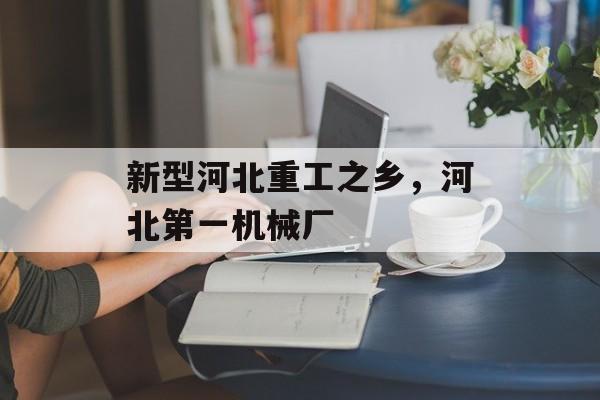 新型河北重工之乡，河北第一机械厂-第1张图片-