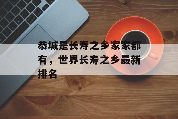 恭城是长寿之乡家家都有，世界长寿之乡最新排名-第1张图片-