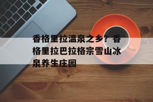 香格里拉温泉之乡？香格里拉巴拉格宗雪山冰泉养生庄园-第1张图片-