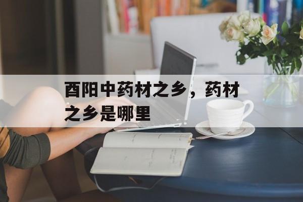 酉阳中药材之乡，药材之乡是哪里-第1张图片-