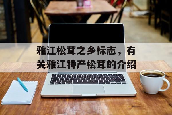 雅江松茸之乡标志，有关雅江特产松茸的介绍-第1张图片-