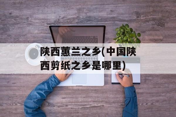 陕西蕙兰之乡(中国陕西剪纸之乡是哪里)-第1张图片-
