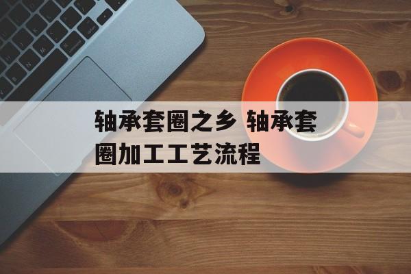轴承套圈之乡 轴承套圈加工工艺流程-第1张图片-