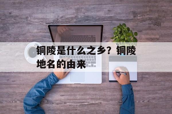 铜陵是什么之乡？铜陵地名的由来-第1张图片-