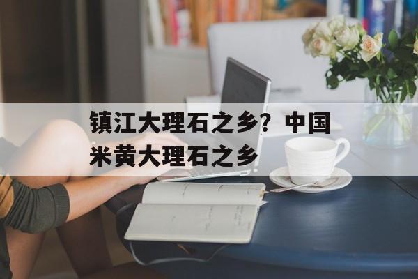 镇江大理石之乡？中国米黄大理石之乡-第1张图片-