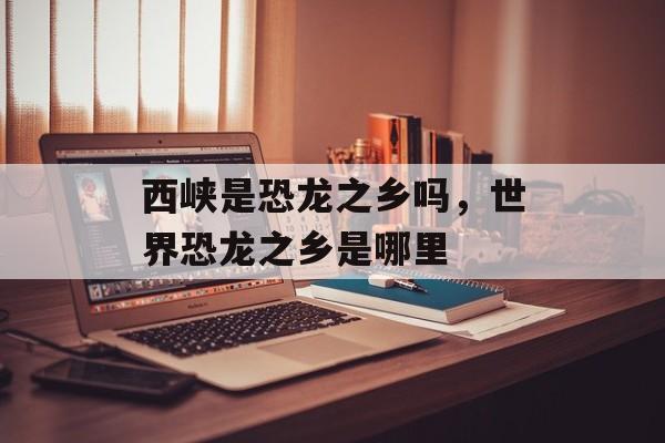 西峡是恐龙之乡吗，世界恐龙之乡是哪里-第1张图片-