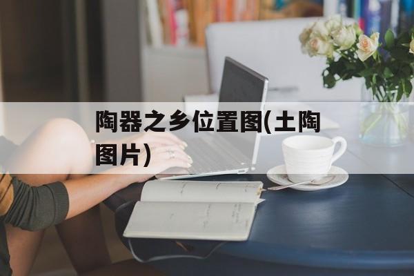 陶器之乡位置图(土陶图片)-第1张图片-