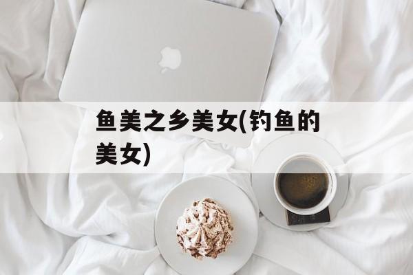 鱼美之乡美女(钓鱼的美女)-第1张图片-
