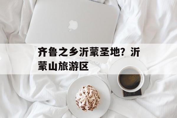 齐鲁之乡沂蒙圣地？沂蒙山旅游区-第1张图片-