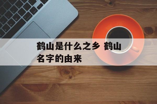 鹤山是什么之乡 鹤山名字的由来-第1张图片-