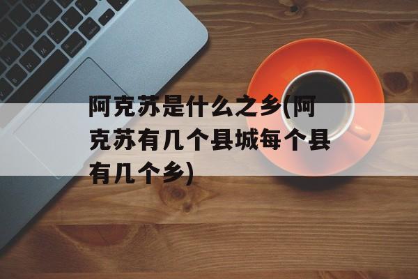 阿克苏是什么之乡(阿克苏有几个县城每个县有几个乡)-第1张图片-