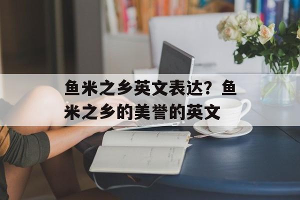 鱼米之乡英文表达？鱼米之乡的美誉的英文-第1张图片-