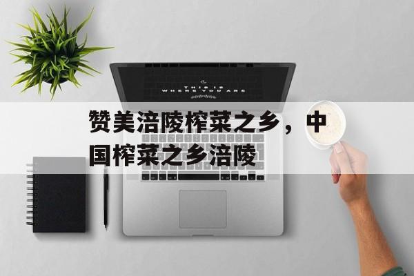 赞美涪陵榨菜之乡，中国榨菜之乡涪陵-第1张图片-