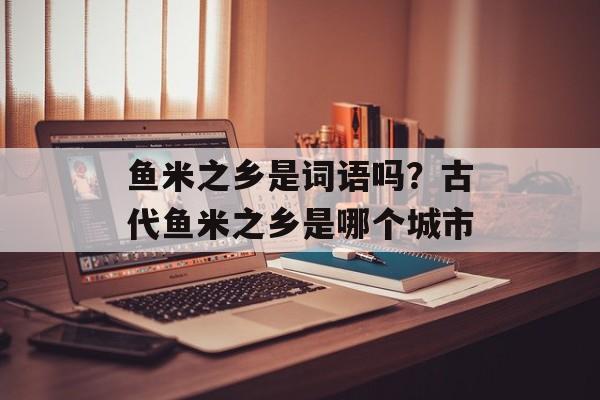 鱼米之乡是词语吗？古代鱼米之乡是哪个城市-第1张图片-