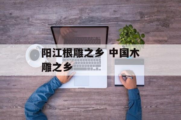 阳江根雕之乡 中国木雕之乡-第1张图片-