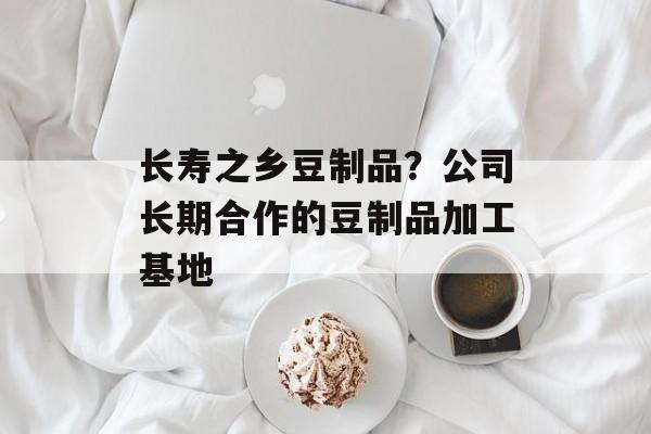 长寿之乡豆制品？公司长期合作的豆制品加工基地-第1张图片-