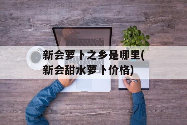 新会萝卜之乡是哪里(新会甜水萝卜价格)-第1张图片-