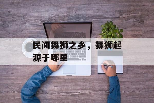 民间舞狮之乡，舞狮起源于哪里-第1张图片-