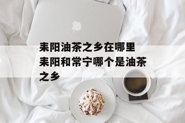 耒阳油茶之乡在哪里 耒阳和常宁哪个是油茶之乡-第1张图片-