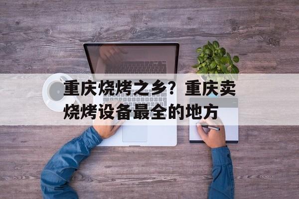 重庆烧烤之乡？重庆卖烧烤设备最全的地方-第1张图片-