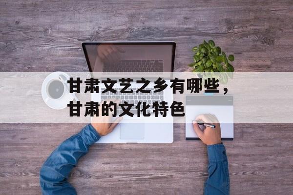 甘肃文艺之乡有哪些，甘肃的文化特色-第1张图片-