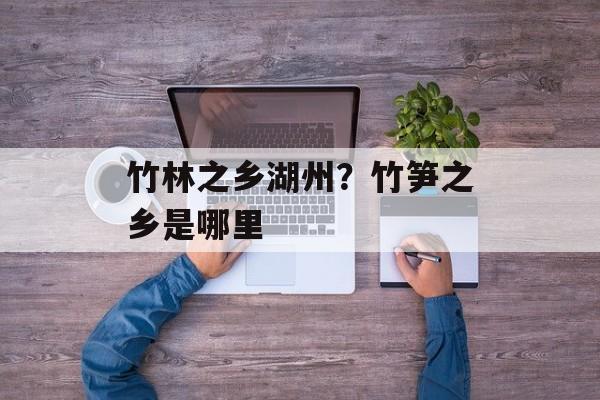 竹林之乡湖州？竹笋之乡是哪里-第1张图片-