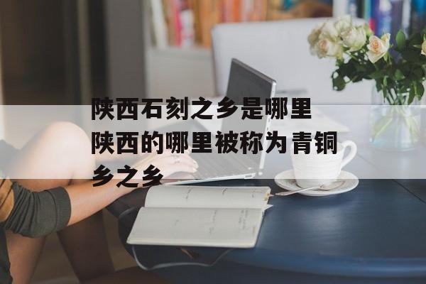陕西石刻之乡是哪里 陕西的哪里被称为青铜乡之乡-第1张图片-