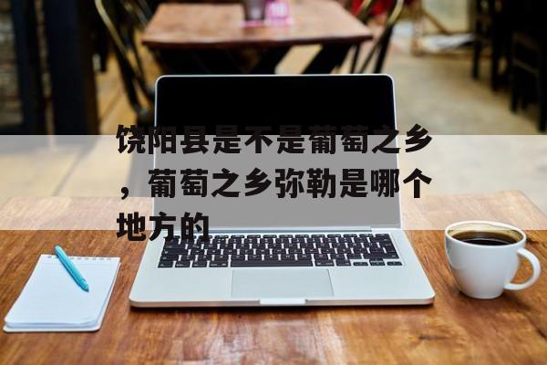 饶阳县是不是葡萄之乡，葡萄之乡弥勒是哪个地方的-第1张图片-