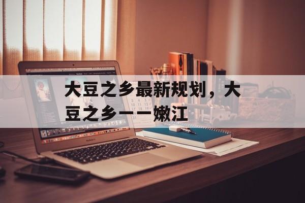 大豆之乡最新规划，大豆之乡一一嫩江-第1张图片-