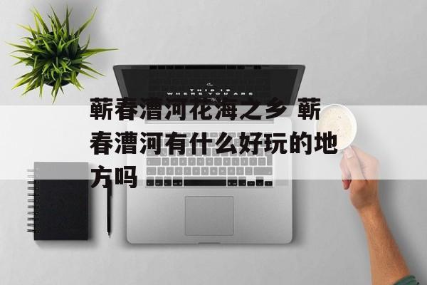 蕲春漕河花海之乡 蕲春漕河有什么好玩的地方吗-第1张图片-