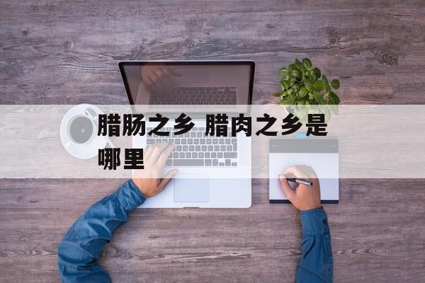 腊肠之乡 腊肉之乡是哪里-第1张图片-