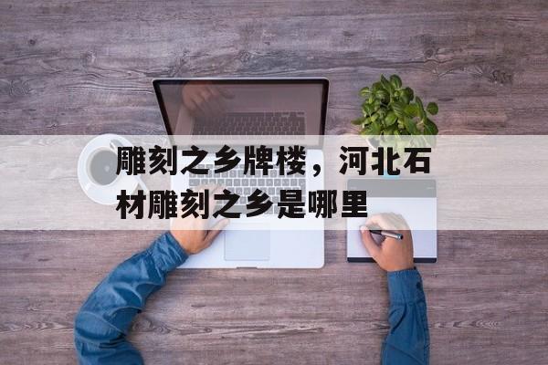 雕刻之乡牌楼，河北石材雕刻之乡是哪里-第1张图片-