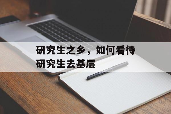 研究生之乡，如何看待研究生去基层-第1张图片-