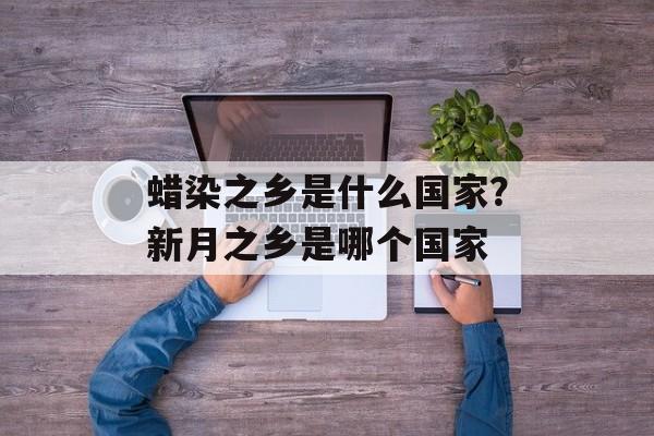 蜡染之乡是什么国家？新月之乡是哪个国家-第1张图片-