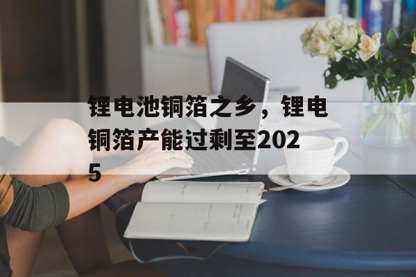 锂电池铜箔之乡，锂电铜箔产能过剩至2025-第1张图片-