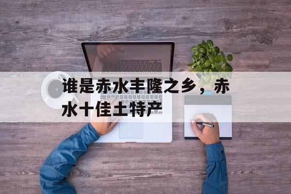 谁是赤水丰隆之乡，赤水十佳土特产-第1张图片-