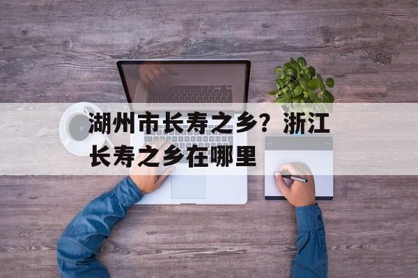 湖州市长寿之乡？浙江长寿之乡在哪里-第1张图片-