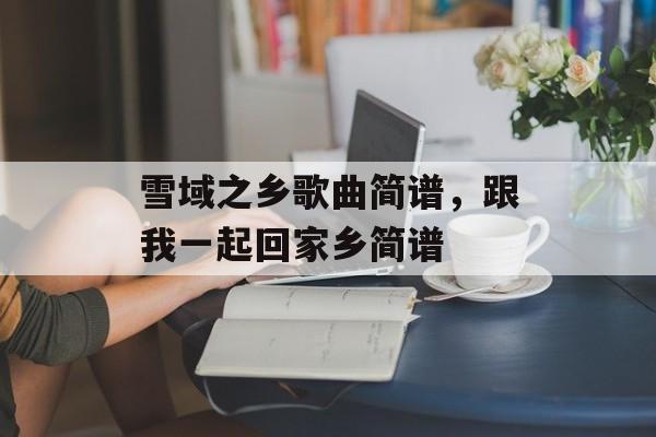雪域之乡歌曲简谱，跟我一起回家乡简谱-第1张图片-