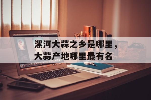 漯河大蒜之乡是哪里，大蒜产地哪里最有名-第1张图片-